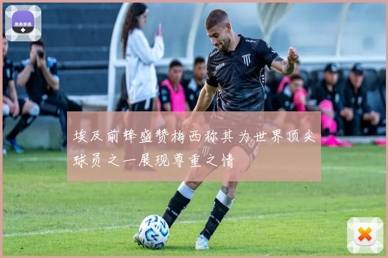 埃及前锋盛赞梅西称其为世界顶尖球员之一展现尊重之情