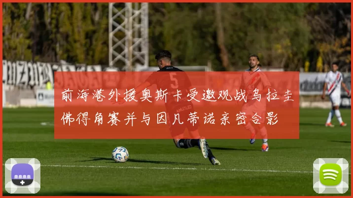 前海港外援奥斯卡受邀观战乌拉圭佛得角赛并与因凡蒂诺亲密合影