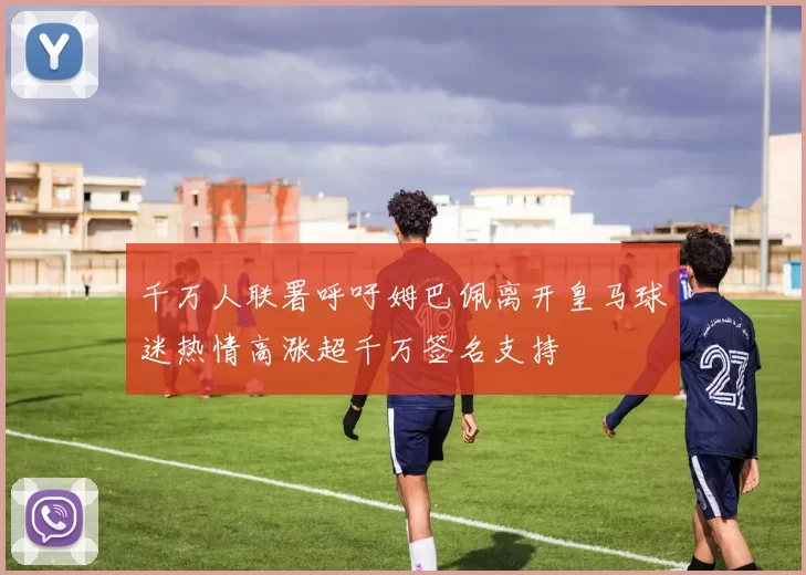 千万人联署呼吁姆巴佩离开皇马球迷热情高涨超千万签名支持