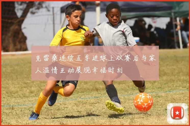 克雷桑连续五季进球上双赛后与家人温情互动展现幸福时刻