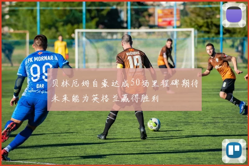 贝林厄姆自豪达成50场里程碑期待未来能为英格兰赢得胜利