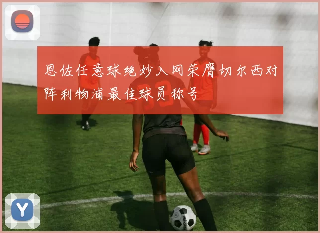 恩佐任意球绝妙入网荣膺切尔西对阵利物浦最佳球员称号