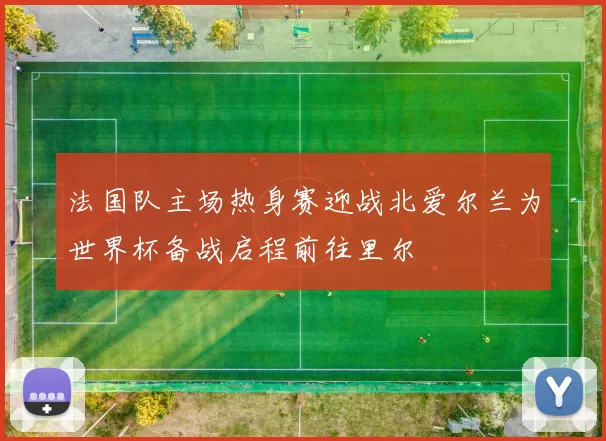 法国队主场热身赛迎战北爱尔兰为世界杯备战启程前往里尔