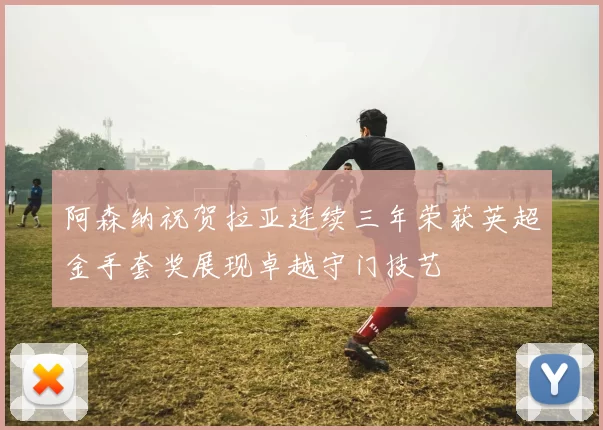 阿森纳祝贺拉亚连续三年荣获英超金手套奖展现卓越守门技艺