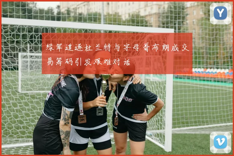 绿军追逐杜兰特与字母哥布朗成交易筹码引发艰难对话