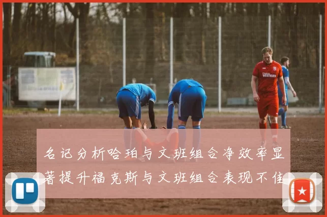 名记分析哈珀与文班组合净效率显著提升福克斯与文班组合表现不佳差距明显