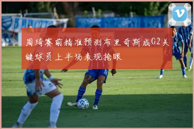 周琦赛前精准预测布里奇斯成G2关键球员上半场表现抢眼