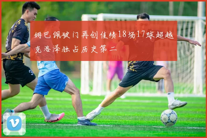 姆巴佩破门再创佳绩18场17球超越克洛泽独占历史第二