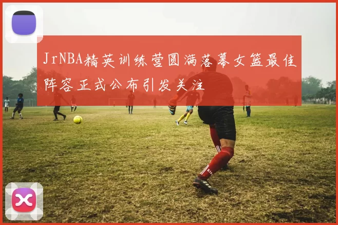 JrNBA精英训练营圆满落幕女篮最佳阵容正式公布引发关注