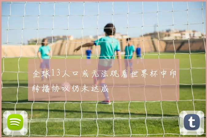 全球13人口或无法观看世界杯中印转播协议仍未达成