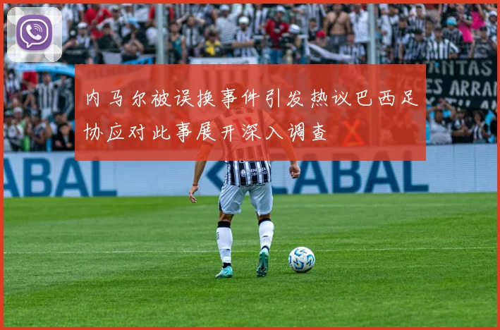 内马尔被误换事件引发热议巴西足协应对此事展开深入调查