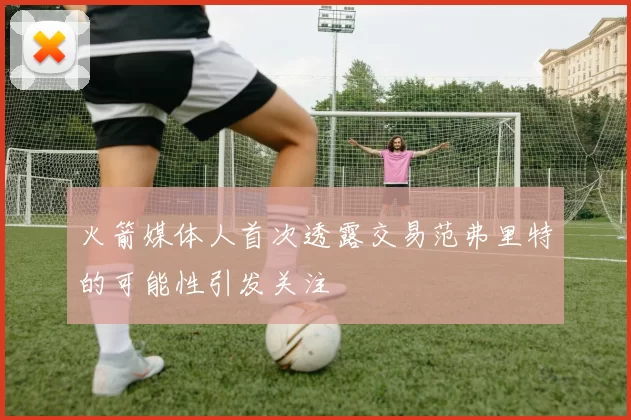 火箭媒体人首次透露交易范弗里特的可能性引发关注
