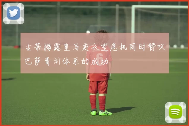 古蒂揭露皇马更衣室危机同时赞叹巴萨青训体系的成功