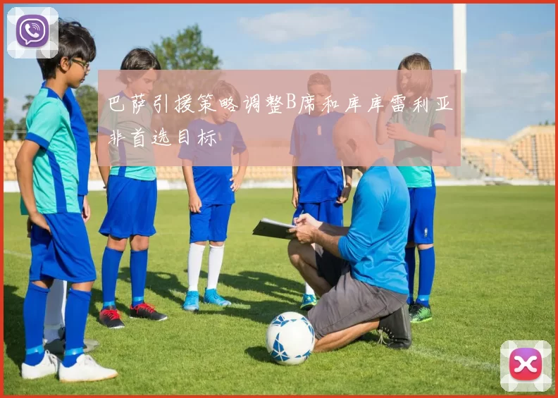 巴萨引援策略调整B席和库库雷利亚非首选目标