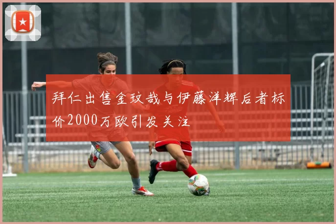 拜仁出售金玟哉与伊藤洋辉后者标价2000万欧引发关注