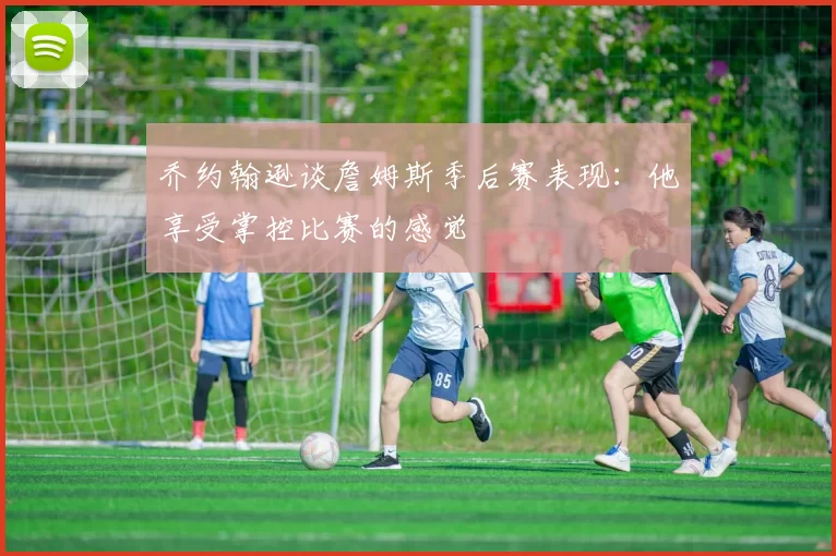 乔约翰逊谈詹姆斯季后赛表现：他享受掌控比赛的感觉