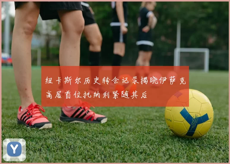 纽卡斯尔历史转会记录揭晓伊萨克高居首位托纳利紧随其后